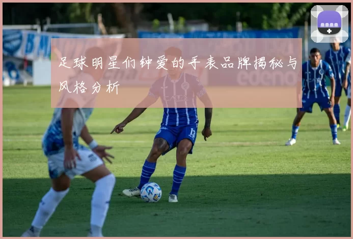 足球明星们钟爱的手表品牌揭秘与风格分析