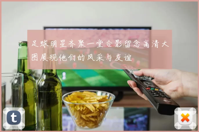 足球明星齐聚一堂合影留念高清大图展现他们的风采与友谊