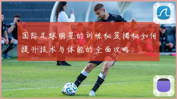 国际足球明星的训练秘笈揭秘如何提升技术与体能的全面攻略