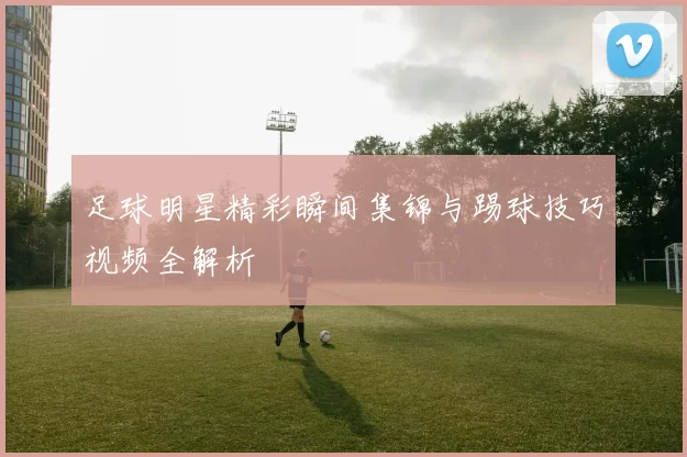 足球明星精彩瞬间集锦与踢球技巧视频全解析