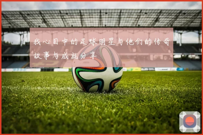 我心目中的足球明星与他们的传奇故事与成就分享
