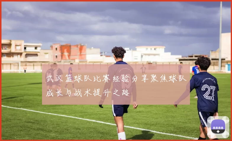 武汉篮球队比赛经验分享聚焦球队成长与战术提升之路