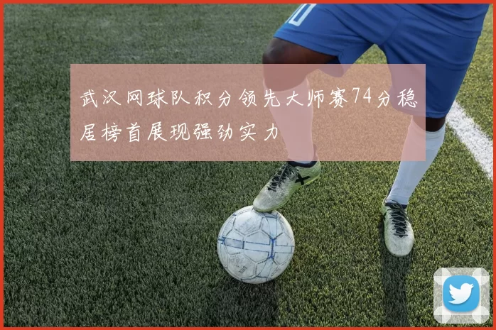 武汉网球队积分领先大师赛74分稳居榜首展现强劲实力
