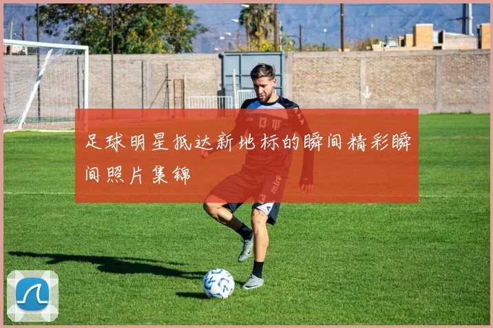 足球明星抵达新地标的瞬间精彩瞬间照片集锦