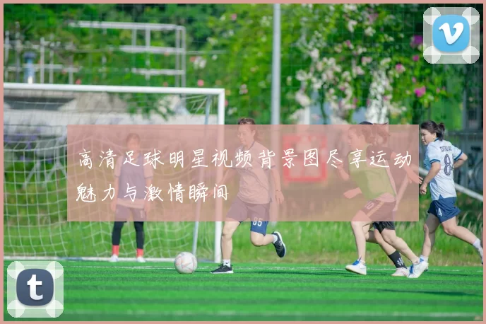高清足球明星视频背景图尽享运动魅力与激情瞬间