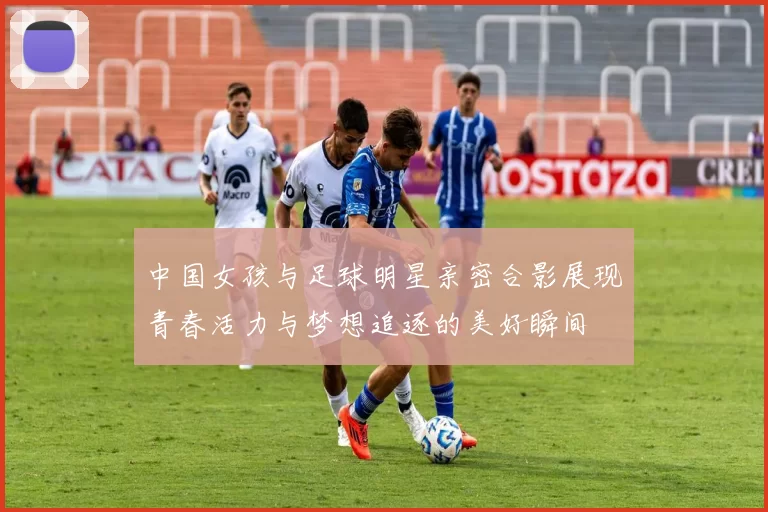 中国女孩与足球明星亲密合影展现青春活力与梦想追逐的美好瞬间