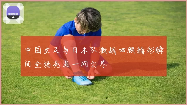 中国女足与日本队激战回顾精彩瞬间全场亮点一网打尽