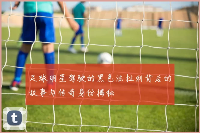 足球明星驾驶的黑色法拉利背后的故事与传奇身份揭秘