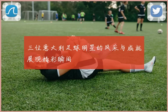 三位意大利足球明星的风采与成就展现精彩瞬间