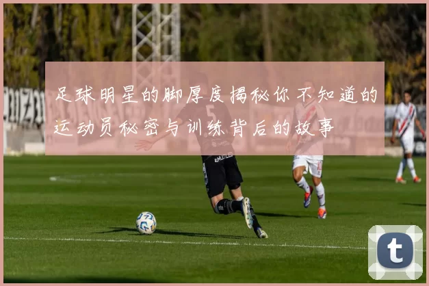 足球明星的脚厚度揭秘你不知道的运动员秘密与训练背后的故事
