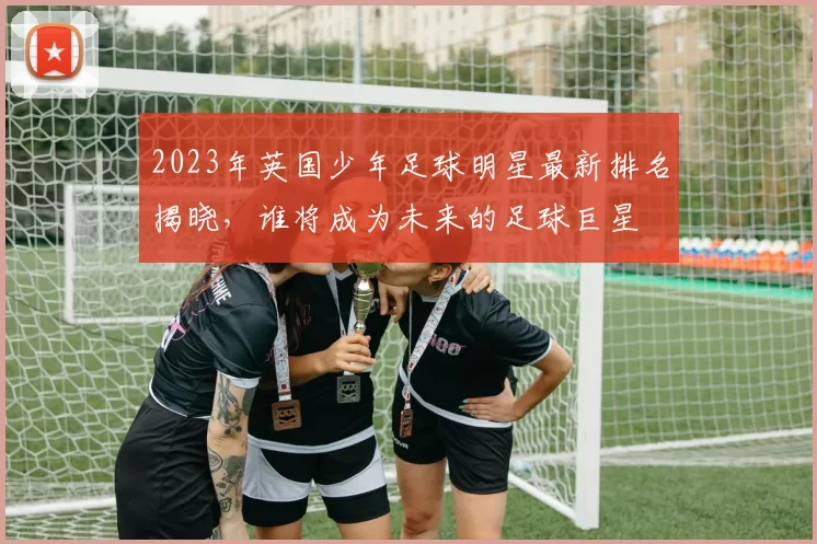 2023年英国少年足球明星最新排名揭晓，谁将成为未来的足球巨星