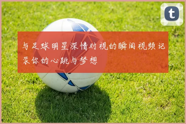 与足球明星深情对视的瞬间视频记录你的心跳与梦想