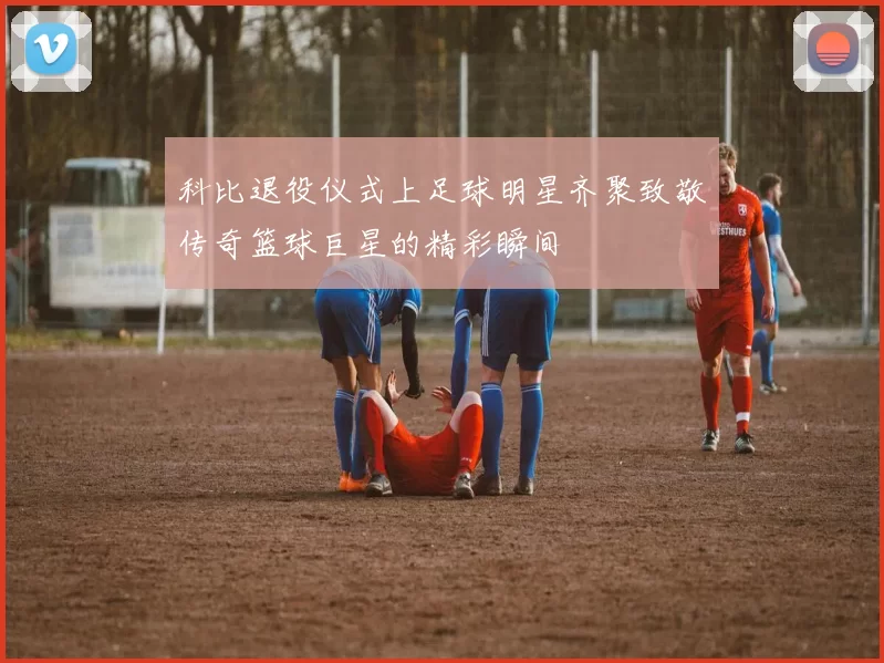 科比退役仪式上足球明星齐聚致敬传奇篮球巨星的精彩瞬间