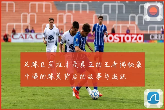足球巨星谁才是真正的王者揭秘最牛逼的球员背后的故事与成就