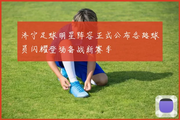 济宁足球明星阵容正式公布各路球员闪耀登场备战新赛季