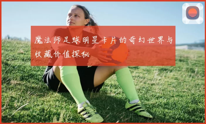 魔法师足球明星卡片的奇幻世界与收藏价值探秘