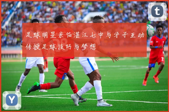 足球明星亲临湛江七中与学子互动传授足球技巧与梦想