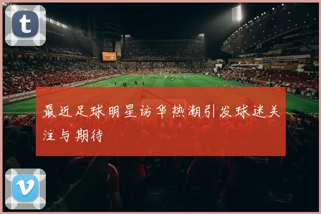 最近足球明星访华热潮引发球迷关注与期待