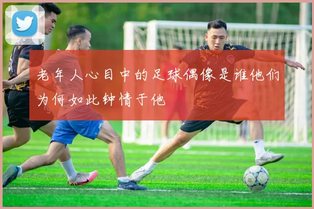 老年人心目中的足球偶像是谁他们为何如此钟情于他