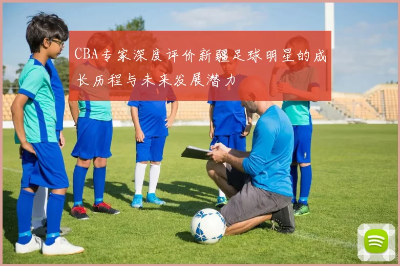 CBA专家深度评价新疆足球明星的成长历程与未来发展潜力