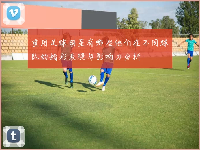 重用足球明星有哪些他们在不同球队的精彩表现与影响力分析