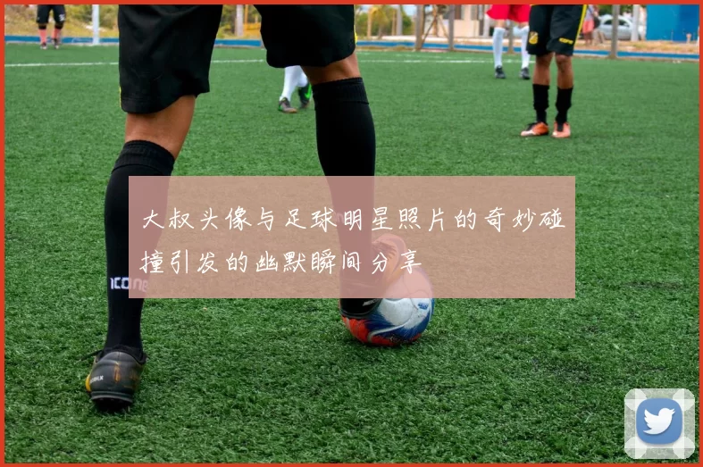 大叔头像与足球明星照片的奇妙碰撞引发的幽默瞬间分享