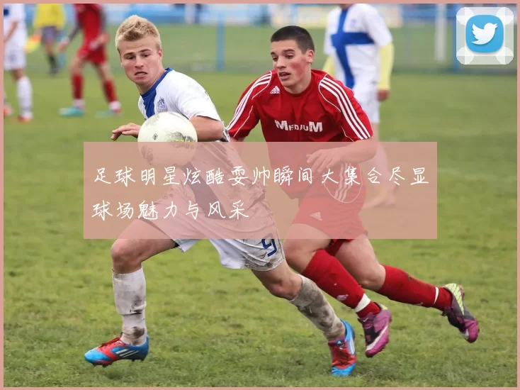 足球明星炫酷耍帅瞬间大集合尽显球场魅力与风采