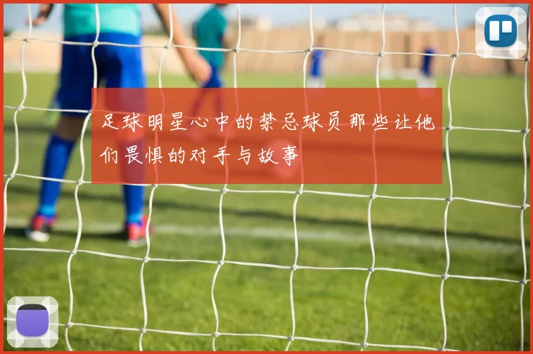 足球明星心中的禁忌球员那些让他们畏惧的对手与故事