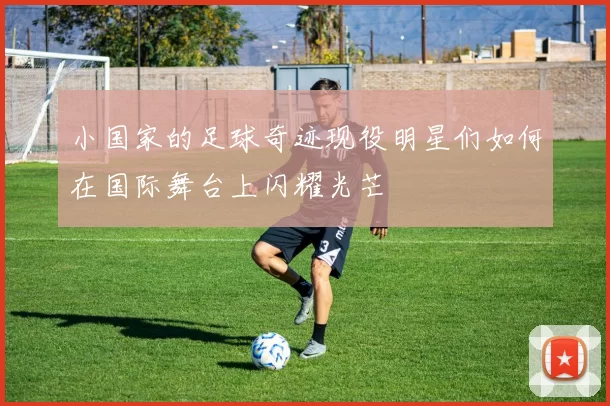 小国家的足球奇迹现役明星们如何在国际舞台上闪耀光芒