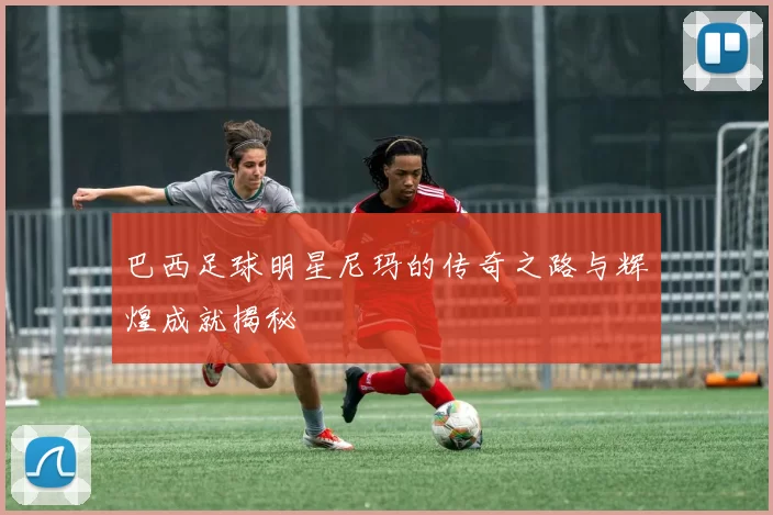 巴西足球明星尼玛的传奇之路与辉煌成就揭秘