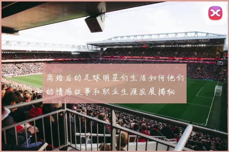 离婚后的足球明星们生活如何他们的情感故事和职业生涯发展揭秘