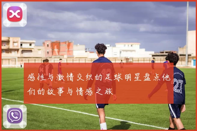 感性与激情交织的足球明星盘点他们的故事与情感之旅