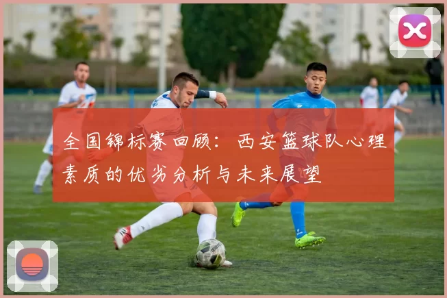 全国锦标赛回顾：西安篮球队心理素质的优劣分析与未来展望
