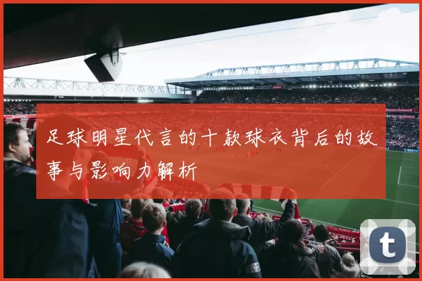 足球明星代言的十款球衣背后的故事与影响力解析