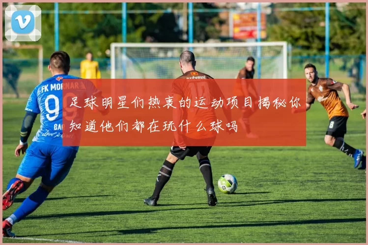 足球明星们热衷的运动项目揭秘你知道他们都在玩什么球吗