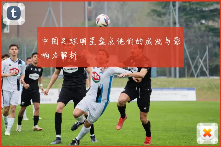 中国足球明星盘点他们的成就与影响力解析