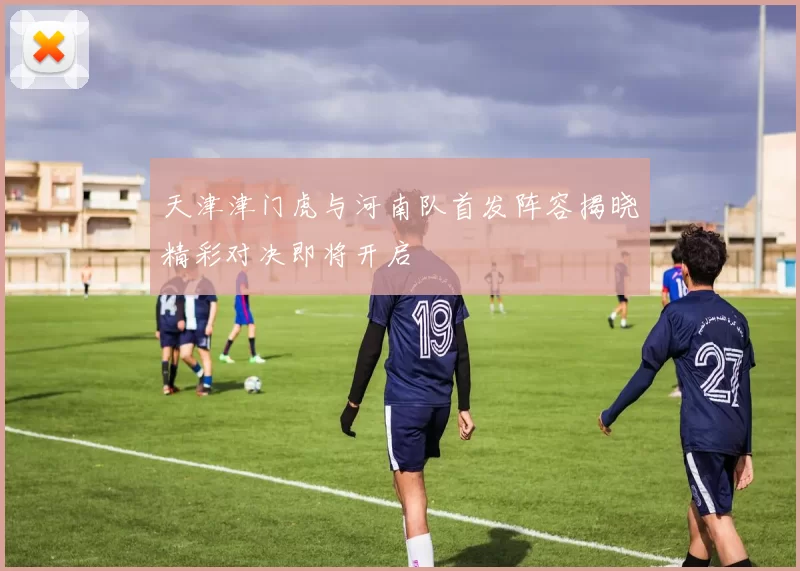 天津津门虎与河南队首发阵容揭晓精彩对决即将开启