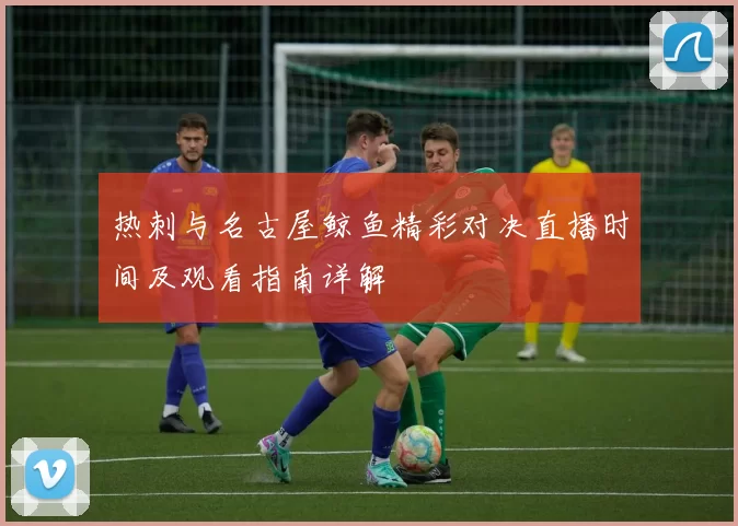 热刺与名古屋鲸鱼精彩对决直播时间及观看指南详解