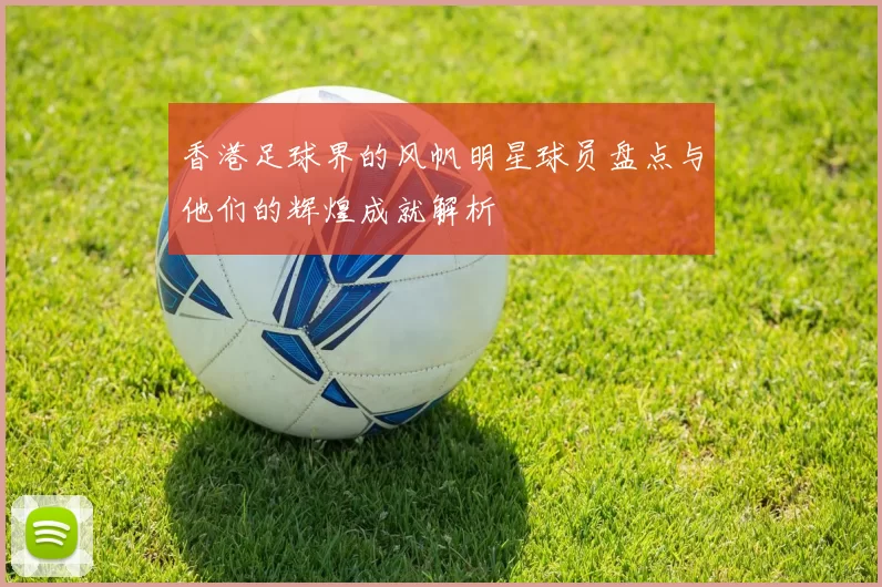 香港足球界的风帆明星球员盘点与他们的辉煌成就解析