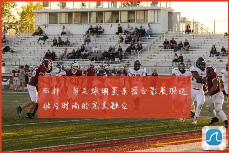 田朴珺与足球明星亲密合影展现运动与时尚的完美融合