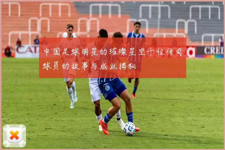 中国足球明星的璀璨星空十位传奇球员的故事与成就揭秘