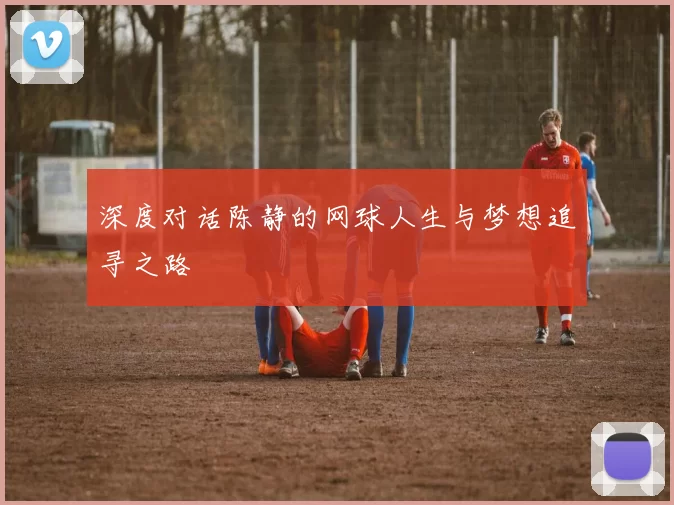 深度对话陈静的网球人生与梦想追寻之路