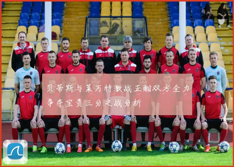 贝蒂斯与莱万特激战正酣双方全力争夺宝贵三分之战分析