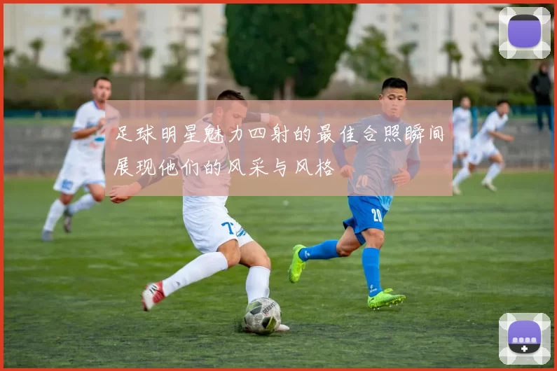 足球明星魅力四射的最佳合照瞬间展现他们的风采与风格