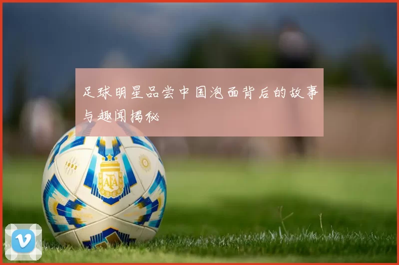 足球明星品尝中国泡面背后的故事与趣闻揭秘