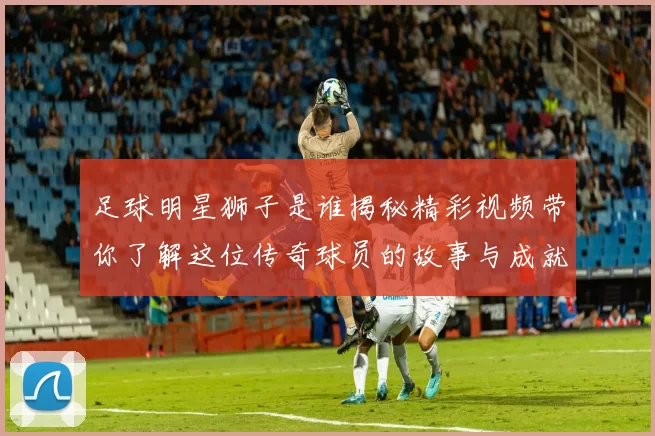 足球明星狮子是谁揭秘精彩视频带你了解这位传奇球员的故事与成就