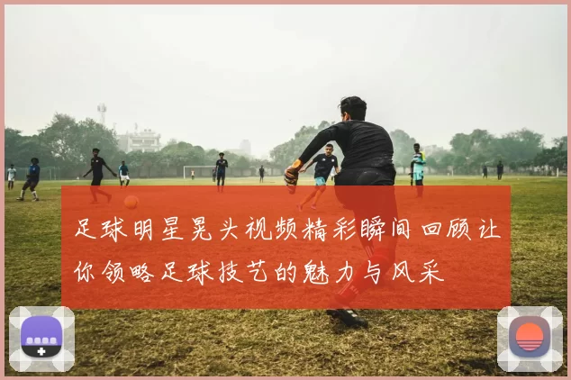 足球明星晃头视频精彩瞬间回顾让你领略足球技艺的魅力与风采