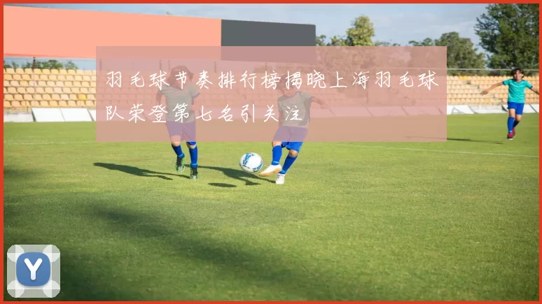 羽毛球节奏排行榜揭晓上海羽毛球队荣登第七名引关注