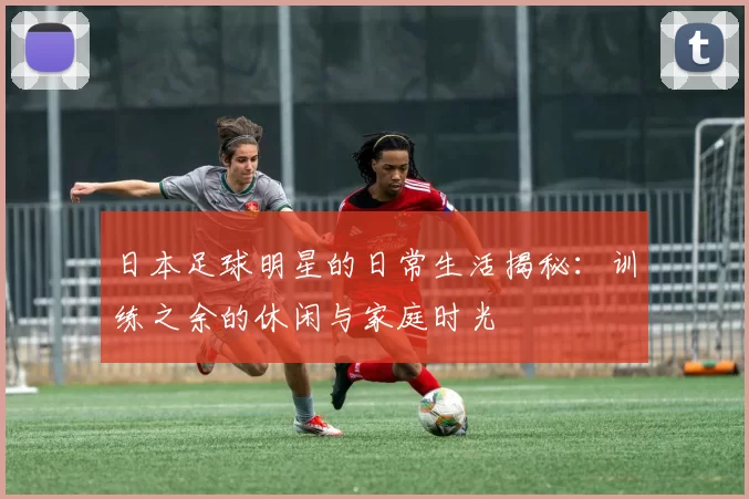 日本足球明星的日常生活揭秘：训练之余的休闲与家庭时光