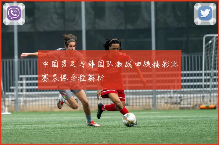 中国男足与韩国队激战回顾精彩比赛录像全程解析